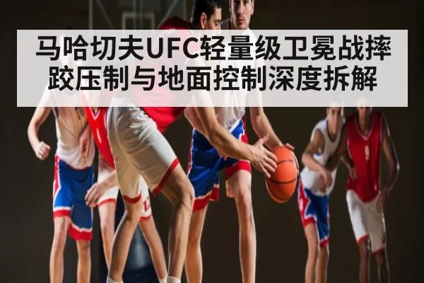 马哈切夫UFC轻量级卫冕战摔跤压制与地面控制深度拆解